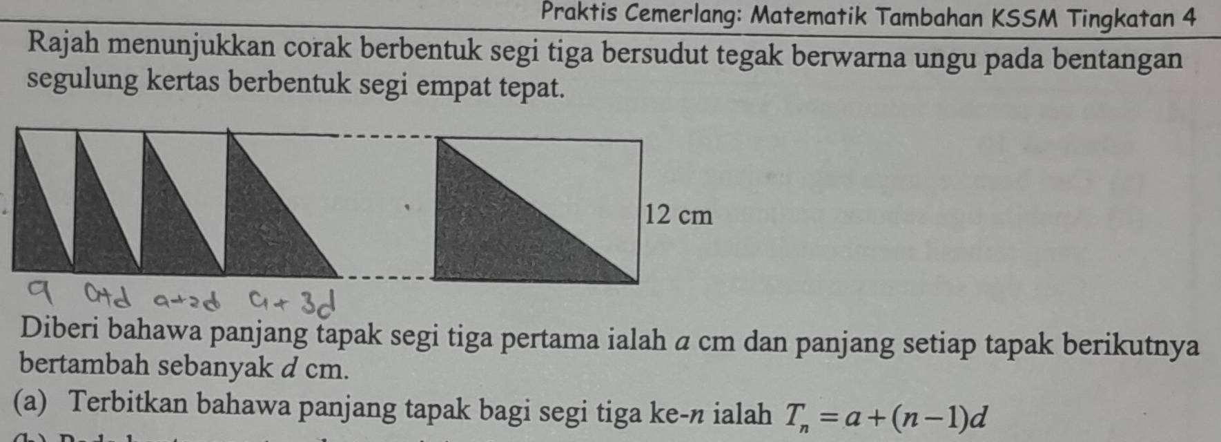 Praktis Cemerlang: Matematik Tambahan KSSM Tingkatan 4 
Rajah menunjukkan corak berbentuk segi tiga bersudut tegak berwarna ungu pada bentangan 
segulung kertas berbentuk segi empat tepat.
12 cm
Diberi bahawa panjang tapak segi tiga pertama ialah a cm dan panjang setiap tapak berikutnya 
bertambah sebanyak d cm. 
(a) Terbitkan bahawa panjang tapak bagi segi tiga ke-n ialah T_n=a+(n-1)d