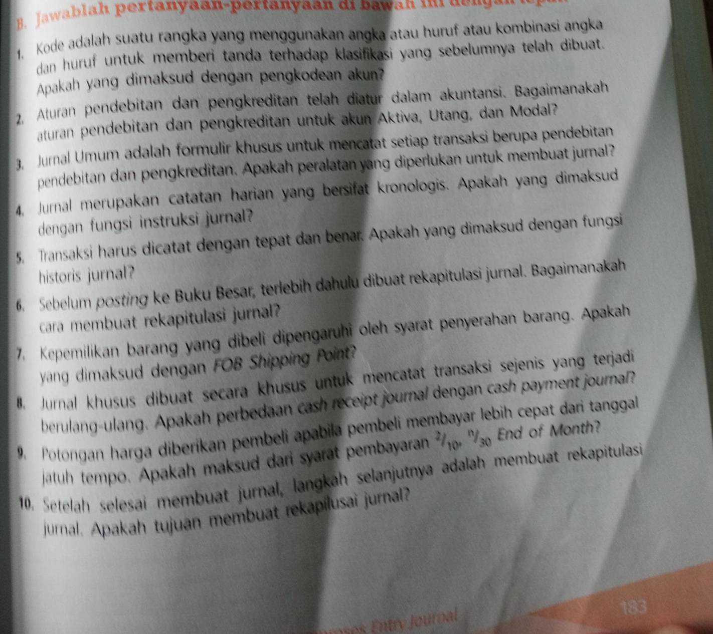 Kode adalah suatu rangka yang menggunakan angka atau huruf atau kombinasi angka
dan huruf untuk memberi tanda terhadap klasifikasi yang sebelumnya telah dibuat.
Apakah yang dimaksud dengan pengkodean akun?
2, Aturan pendebitan dan pengkreditan telah diatur dalam akuntansi. Bagaimanakah
aturan pendebitan dan pengkreditan untuk akun Aktiva, Utang, dan Modal?
3, Jurnal Umum adalah formulir khusus untuk mencatat setiap transaksi berupa pendebitan
pendebitan dan pengkreditan. Apakah peralatan yang diperlukan untuk membuat jurnal?
4, Jurnal merupakan catatan harian yang bersifat kronologis. Apakah yang dimaksud
dengan fungsi instruksi jurnal?
5, Transaksi harus dicatat dengan tepat dan benar. Apakah yang dimaksud dengan fungsi
historis jurnal?
6. Sebelum posting ke Buku Besar, terlebih dahulu dibuat rekapitulasi jurnal. Bagaimanakah
cara membuat rekapitulasi jurnal?
7. Kepemilikan barang yang dibeli dipengaruhi oleh syarat penyerahan barang. Apakah
yang dimaksud dengan FOB Shipping Point?
. Jurnal khusus dibuat secara khusus untuk mencatat transaksi sejenis yang terjadi
berulang-ulang. Apakah perbedaan cash receipt journal dengan cash payment journal?
9 Potongan harga diberikan pembeli apabila pembeli membayar lebih cepat dari tanggal
jatuh tempo. Apakah maksud dari syarat pembayaran ²  '₃ End of Month?
10. Setelah selesai membuat jurnal, langkah selanjutnya adalah membuat rekapitulasi
jurnal. Apakah tujuan membuat rekapilusai jurnal?