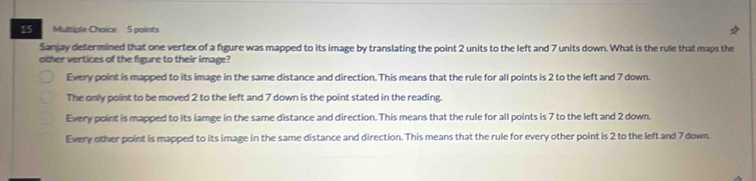 Sanjay determined that one vertex of a figure was mapped to its image by translating the point 2 units to the left and 7 units down. What is the rule that maps the
other vertices of the figure to their image?
Every point is mapped to its image in the same distance and direction. This means that the rule for all points is 2 to the left and 7 down.
The only point to be moved 2 to the left and 7 down is the point stated in the reading.
Every point is mapped to its iamge in the same distance and direction. This means that the rule for all points is 7 to the left and 2 down.
Every other point is mapped to its image in the same distance and direction. This means that the rule for every other point is 2 to the left and 7 down.