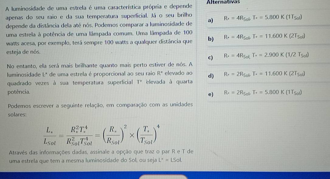 A luminosidade de uma estrela é uma característica própria e depende Alternativas
apenas do seu raio e da sua temperatura superficial. Já o seu brilho
depende da distância dela até nós. Podemos comparar a luminosidade de a) R· =4R_Sol,T_· =5.800K(1T_Sol)
uma estrela à potência de uma lâmpada comum. Uma lâmpada de 100
watts acesa, por exemplo, terá sempre 100 watts a qualquer distância que b) R· =4R_Sol,T· =11.600K(2T_Sol)
esteja de nós.
c) R· =4R_Sol,T_· =2.900K(1/2T_Sol)
No entanto, ela será mais brilhante quanto mais perto estiver de nós. A
luminosidade L* de uma estrela é proporcional ao seu raio R* elevado ao d) R_· 2R_Sol,T· =1=11.600K(2T_Sol)
quadrado vezes à sua temperatura superficial T* elevada à quarta
potência. R_· =2R_Sol,T_· =5.800K(1T_Sol)
e)
Podemos escrever a seguinte relação, em comparação com as unidades
solares:
frac L_sL_Sol=frac (R_s)^2T_s^4(R_Sol)^2T_(Sol)^4=(frac R_sR_Sol)^2* (frac T_sT_Sol)^4
Através das informações dadas, assinale a opção que traz o par R e T de
uma estrela que tem a mesma luminosidade do Sol, ou seja L^x=LSol.