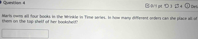 0/1 ptつ 3 $4 ⓘ Det 
Maris owns all four books in the Wrinkle in Time series. In how many different orders can she place all of 
them on the top shelf of her bookshelf?