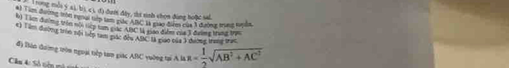 Trong mỗi ý 41, bị, c 1, đ) đưới đây, thí sinh chọn đùng hoặc sal. 
A1 Tim đường tròn rungi tiớp tam giác ABC là giáo điểm của 3 đường trung tuyồn 
b) Tà đường trên nội tiệp tan giác ABC là giao điễn của 3 đưimg trant Vựn 
c) Tâm đường trùn nội liệp tami giác đều ABC là giáo của 3 dường, trang trạc 
đ) Bàn đường tròn ngoại tiếp tam giác ABC yuờng tại A là R= 1/2 sqrt(AB^2+AC^2)
Câu 4: Số tiên m