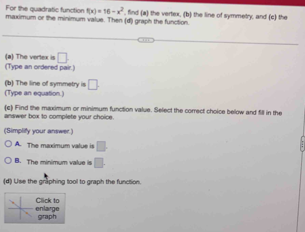 For the quadratic function f(x)=16-x^2 , find (a) the vertex, (b) the line of symmetry, and (c) the
maximum or the minimum value. Then (d) graph the function.
(a) The vertex is □. 
(Type an ordered pair.)
(b) The line of symmetry is □. 
(Type an equation.)
(c) Find the maximum or minimum function value. Select the correct choice below and fill in the
answer box to complete your choice.
(Simplify your answer.)
A. The maximum value is □.
B. The minimum value is □.
(d) Use the graphing tool to graph the function.
Click to
enlarge
graph