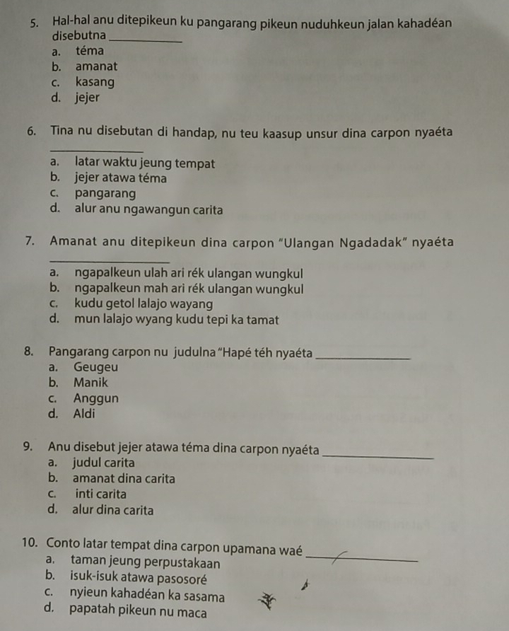 Hal-hal anu ditepikeun ku pangarang pikeun nuduhkeun jalan kahadéan
disebutna_
a. téma
b. amanat
c. kasang
d. jejer
6. Tina nu disebutan di handap, nu teu kaasup unsur dina carpon nyaéta
_
a. latar waktu jeung tempat
b. jejer atawa téma
c. pangarang
d. alur anu ngawangun carita
7. Amanat anu ditepikeun dina carpon “Ulangan Ngadadak” nyaéta
_
a. ngapalkeun ulah ari rék ulangan wungkul
b. ngapalkeun mah ari rék ulangan wungkul
c. kudu getol lalajo wayang
d. mun lalajo wyang kudu tepi ka tamat
8. Pangarang carpon nu judulna “Hapé téh nyaéta_
a. Geugeu
b. Manik
c. Anggun
d. Aldi
9. Anu disebut jejer atawa téma dina carpon nyaéta
a. judul carita
_
b. amanat dina carita
c. inti carita
d. alur dina carita
10. Conto latar tempat dina carpon upamana waé
a. taman jeung perpustakaan
_
b. isuk-isuk atawa pasosoré
c.nyieun kahadéan ka sasama
d. papatah pikeun nu maca