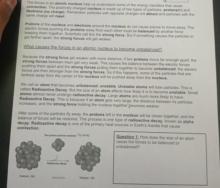 The forces in an atomic nucIeus help us understand some of the energy transfers that cause 
convection. The positively charged nucIeus is made up of two types of particles: protons(+) and 
Neutrons (no charge). Remember, particles with opposite charges will attract and particles with the 
same charge will repel. 
Protons of the nucleus and electrons around the nucleus do not cause pieces to move away. The 
electric forces pushing the protons away from each other must be balanced by another force 
keeping them together. Scientists call this the strong force. But if something causes the particles to 
get farther apart, the strong forces will get weaker. 
What causes the forces in an atomic nucleus to become unbalanced? 
Because the strong force get weaker with more distance, if two protons move far enough apart, the 
strong forces between them get very weak. This causes the balance between the electric forces 
pushing them apart and the strong forces pulling them together to become unbalanced: the electric 
forces are then stronger than the strong forces. So if this happens, some of the particles that are 
farthest away from the center of the nucleus will be pushed away from the nucIeus. 
We call an atom that becomes unbalanced: unstable. Unstable atoms will lose particles. This is 
called Radioactive Decay. But the size of an atom affects how likely it is to become unstable. Small 
atoms almost never undergo radioactive decay. Large atoms are much more likely to have 
Radioactive Decay. This is because if an atom gets very large, the distance between its particles 
increases, and the strong force holding the nucleus together becomes weaker. 
After some of the particles fly away, the protons left in the nucleus will be closer together, and the 
balance of forces will be restored. This process is one type of radioactive decay, known as alpha 
decay. Radioactive decay is one of the primary heat sources in Earth's mantle that cause 
convection. 
Question 1: How does the size of an atom 
cause the forces to be balanced or 
unbalanced?