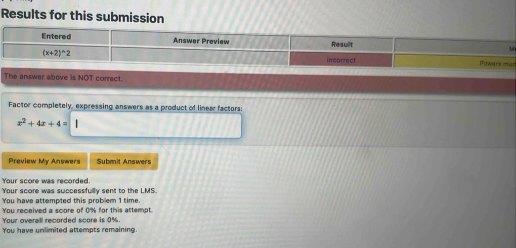 Results for this submission
s
The answer above is NOT correct.
Factor completely, expressing answers as a product of linear factors:
x^2+4x+4=
Preview My Answers Submit Answers
Your score was recorded.
Your score was successfully sent to the LMS.
You have attempted this problem 1 time.
You received a score of 0% for this attempt.
Your overall recorded score is 0%.
You have unlimited attempts remaining.