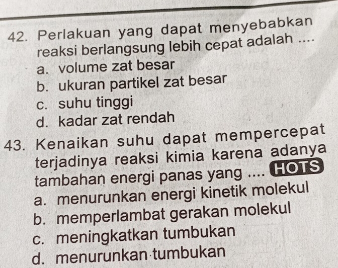 Perlakuan yang dapat menyebabkan
reaksi berlangsung lebih cepat adalah ....
a. volume zat besar
b. ukuran partikel zat besar
c. suhu tinggi
d. kadar zat rendah
43. Kenaikan suhu dapat mempercepat
terjadinya reaksi kimia karena adanya
tambahan energi panas yang .... HOTS
a. menurunkan energi kinetik molekul
b. memperlambat gerakan molekul
c. meningkatkan tumbukan
d. menurunkan tumbukan