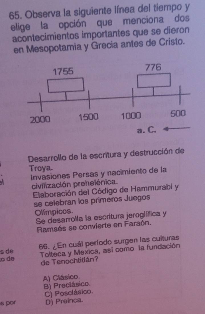 Observa la siguiente línea del tiempo y
elige la opción que menciona dos
acontecimientos importantes que se dieron
en Mesopotamia y Grecia antes de Cristo.
Desarrollo de la escritura y destrucción de
Troya.
a Invasiones Persas y nacimiento de la
civilización prehelénica.
Elaboración del Código de Hammurabi y
se celebran los primeros Juegos
Olímpicos.
Se desarrolla la escritura jeroglífica y
Ramsés se convierte en Faraón.
s de 66. ¿En cuál período surgen las culturas
tº de Tolteca y Mexica, así como la fundación
de Tenochtitlán?
A) Clásico.
B) Preclásico.
C) Posclásico.
s por D) Preinca.