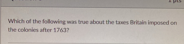 Which of the following was true about the taxes Britain imposed on 
the colonies after 1763?