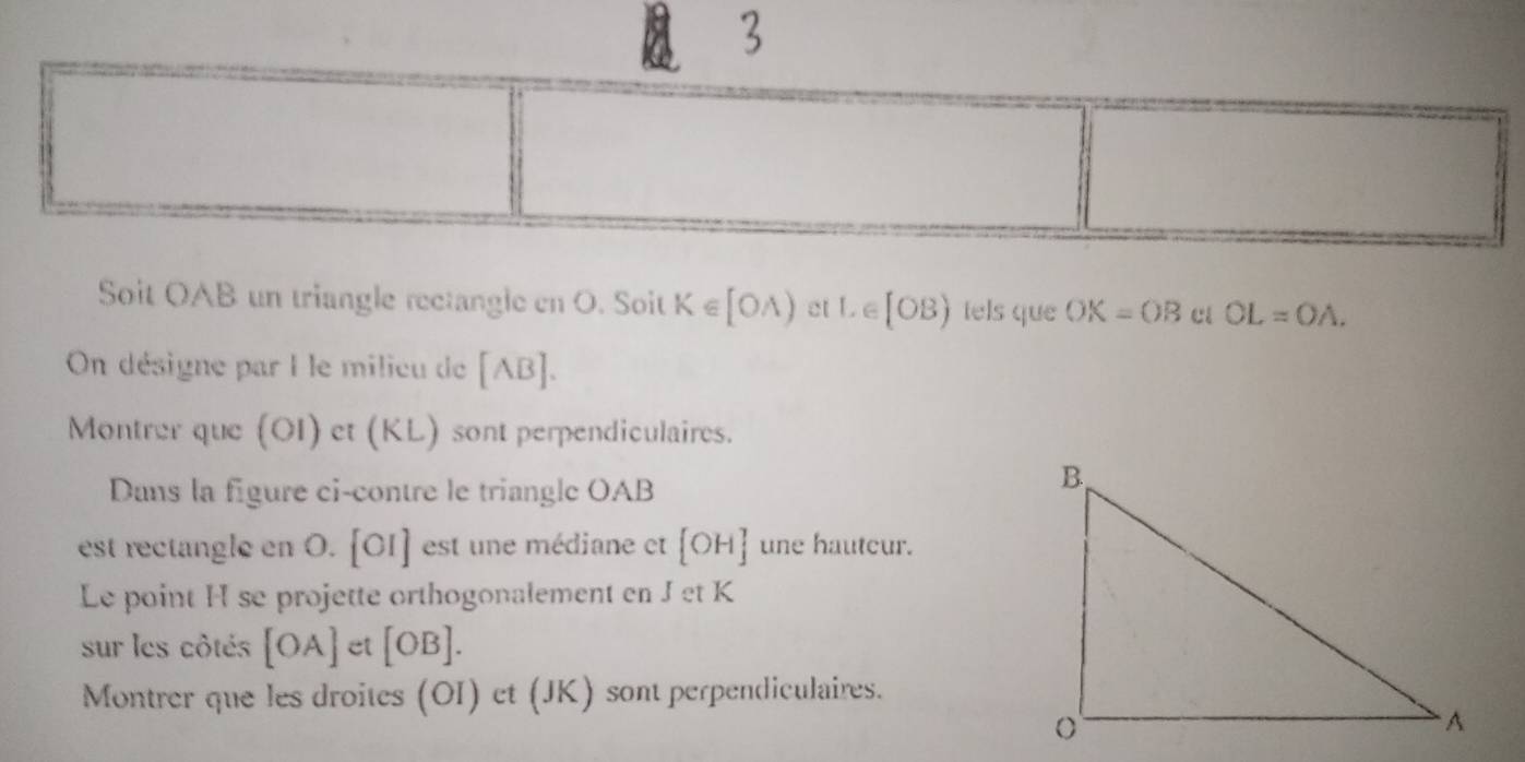 Soit OAB un triangle rectangle en O. Soit K∈ [OA) et L e [OB) tels que OK=OB cl OL=OA. 
On désigne par I le milieu de [AB]
Montrer que (OI) et (KL) sont perpendiculaires. 
Dans la figure ci-contre le triangle OAB
est rectangle en O. [OI] est une médiane et [OH] une hautcur. 
Le point H se projette orthogonalement en Jet K
sur les côtés [OA] et [OB]. 
Montrer que les droites (OI) et (JK) sont perpendiculaires.