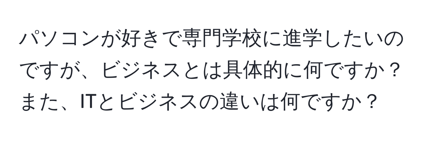 パソコンが好きで専門学校に進学したいのですが、ビジネスとは具体的に何ですか？また、ITとビジネスの違いは何ですか？