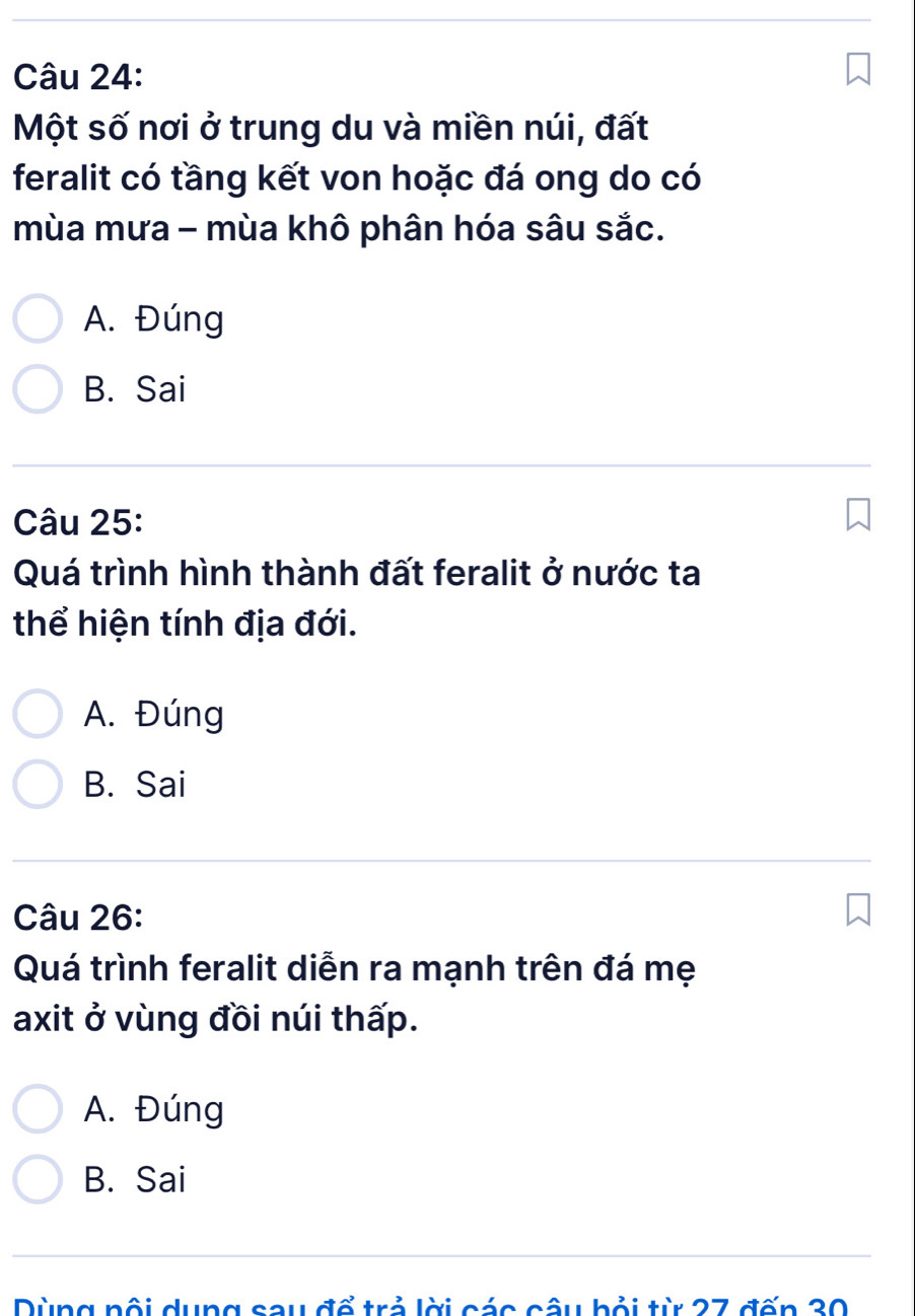 Một số nơi ở trung du và miền núi, đất
feralit có tầng kết von hoặc đá ong do có
mùa mưa - mùa khô phân hóa sâu sắc.
A. Đúng
B. Sai
Câu 25:
Quá trình hình thành đất feralit ở nước ta
thể hiện tính địa đới.
A. Đúng
B. Sai
Câu 26:
Quá trình feralit diễn ra mạnh trên đá mẹ
axit ở vùng đồi núi thấp.
A. Đúng
B. Sai
Dùng nổi dung sau đổ trả lời các câu bỏi từ 27 đốn 30