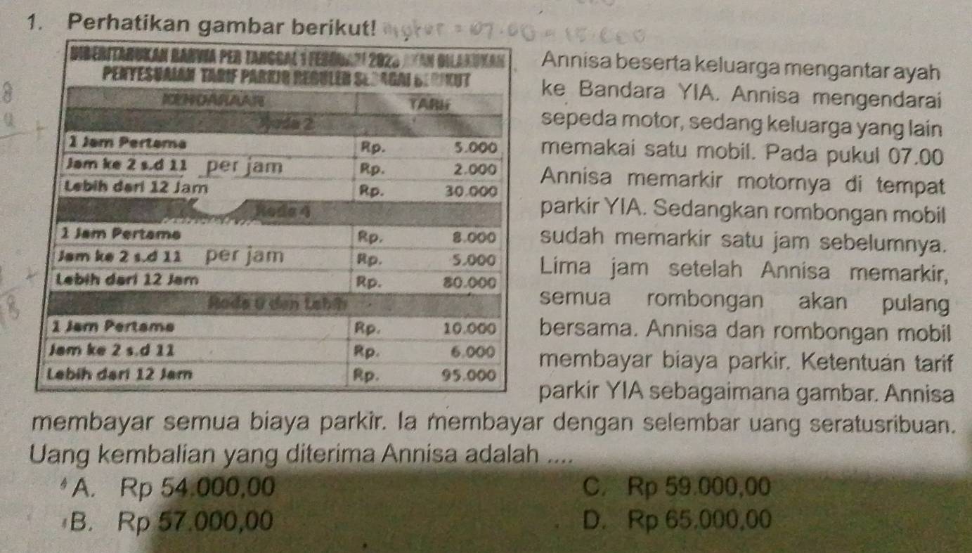 Perhatikan gambar berikut!
Annisa beserta keluarga mengantar ayah
ke Bandara YIA. Annisa mengendarai
sepeda motor, sedang keluarga yang lain
memakai satu mobil. Pada pukul 07.00
Annisa memarkir motornya di tempat
parkir YIA. Sedangkan rombongan mobil
sudah memarkir satu jam sebelumnya.
Lima jam setelah Annisa memarkir,
semua rombongan akan pulang
bersama. Annisa dan rombongan mobil
membayar biaya parkir. Ketentuán tarif
parkir YIA sebagaimana gambar. Annisa
membayar semua biaya parkir. la membayar dengan selembar uang seratusribuan.
Uang kembalian yang diterima Annisa adalah ....
A. Rp 54.000,00 C. Rp 59.000,00
B. Rp 57.000,00 D. Rp 65,000,00