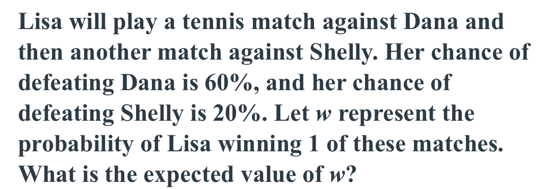 Lisa will play a tennis match against Dana and 
then another match against Shelly. Her chance of 
defeating Dana is 60%, and her chance of 
defeating Shelly is 20%. Let w represent the 
probability of Lisa winning 1 of these matches. 
What is the expected value of w?