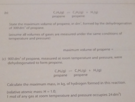 C_3(g)=C,H_2(g)+H_2(g)+H_2(g)
propane propene 
State the maximum volume of propene, in dm. , formed by the dehydrogenation 
of 300dm^3 of propane. 
(assume all volumes of gases are measured under the same conditions of 
temperature and pressure) 
maximum volume of propene =_ 
(c) 900dm^3 of propane, measured at room temperature and pressure, were 
dehydrogenated to form propene.
C_3H_8(g)=C_3H_6(g)+H_2(g)
propane € propene 
Calculate the maximum mass, in kg, of hydrogen formed in this reaction. 
(relative atomic mass: H=1.0; 
1 mol of any gas at room temperature and pressure occupies 24dm^3)