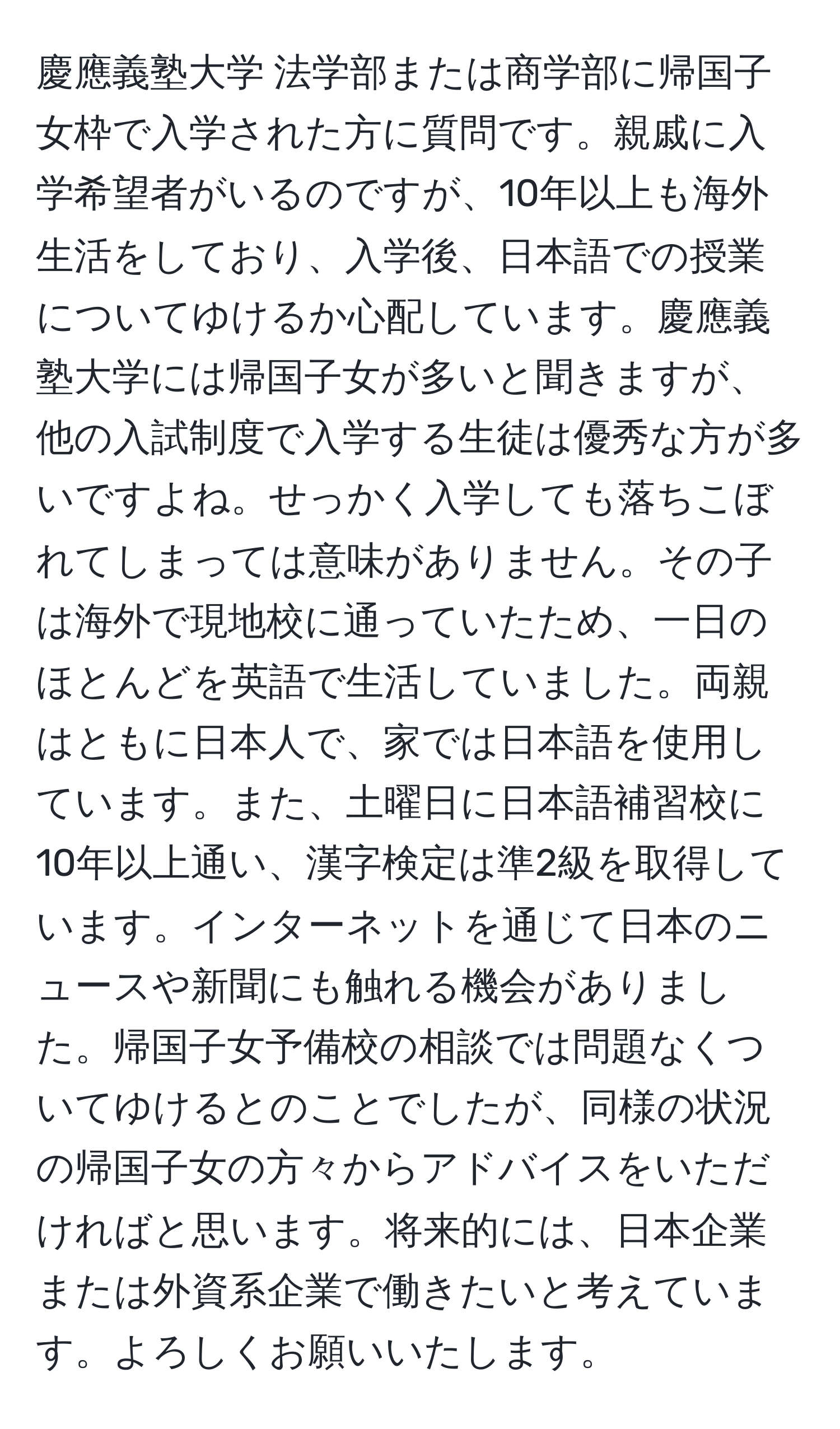 慶應義塾大学 法学部または商学部に帰国子女枠で入学された方に質問です。親戚に入学希望者がいるのですが、10年以上も海外生活をしており、入学後、日本語での授業についてゆけるか心配しています。慶應義塾大学には帰国子女が多いと聞きますが、他の入試制度で入学する生徒は優秀な方が多いですよね。せっかく入学しても落ちこぼれてしまっては意味がありません。その子は海外で現地校に通っていたため、一日のほとんどを英語で生活していました。両親はともに日本人で、家では日本語を使用しています。また、土曜日に日本語補習校に10年以上通い、漢字検定は準2級を取得しています。インターネットを通じて日本のニュースや新聞にも触れる機会がありました。帰国子女予備校の相談では問題なくついてゆけるとのことでしたが、同様の状況の帰国子女の方々からアドバイスをいただければと思います。将来的には、日本企業または外資系企業で働きたいと考えています。よろしくお願いいたします。