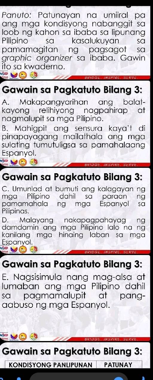 Panuto: Patunayan na umiiral pa 
ang mga kondisyong nabanggit sa 
loob ng kahon sa ibaba sa lipunang . 
Pilipino sɑ kasalukuyan sa 
pamamagitan ng pagsagot sa 
graphic organizer sa ibaba. Gawin 
ito sa kwaderno. 
BRIDGE INSPIRE SERVE 
Gawain sa Pagkatuto Bilang 3: 
A. Makapangyarihan ang balat- 
kayong relihiyong nagpahirap at 
nagmalupit sa mga Pilipino. 
B. Mahigpit ang sensura kaya't di 
pinapayagang mailathala ang mga 
sulating tumutuligsa sa pamahalaang 
Espanyol. 
TED 
Aridge. InSPIRE. SERVE 
Gawain sa Pagkatuto Bilang 3: 
C. Umunlad at bumuti ang kalagayan ng 
mga Pilipino dahil sa paraan ng 
pamamahalang mga Espanyol sa 
Pilipinas. 
D. Malayang nakapagpahayag ng 
damdamin ang mga Pilipino lalo na ng 
kanilang mga hinaing laban sa mga 
Espanyol. 
SOED 
BRIDGE INSPIRE. SERVE 
Gawain sa Pagkatuto Bilang 3: 
E. Nagsisimula nang mag-alsa at 
lumaban ang mga Pilipino dahil 
sa pagmamalupit at pang- 
aabuso ng mga Espanyol. 
INSPIRE.SERVE 
Gawain sa Pagkatuto Bilang 3: 
KONDISYONG PANLIPUNAN PATUNAY