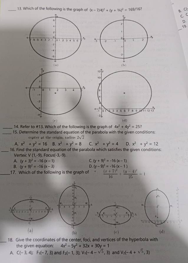 Which of the following is the graph of (x-7/4)^2+(y+3/4)^2=169/16 ?
B. C(-
T
C. C
D.
2
_
19.
1
3
5 2 。
-1
2
a (b)
(c) 
_14. Refer to #13. Which of the following is the graph of 4x^2+4y^2=25
_15. Determine the standard equation of the parabola with the given conditions:
center at the origin, radius 2sqrt(2)
A. x^2+y^2=16 B. x^2+y^2=8 C. x^2+y^2=4 D. x^2+y^2=12
_16. Find the standard equation of the parabola which satisfies the given conditions:
Vertex: V(1,-9) , Focus (-3,-9).
A. (y+3)^2=-16(x-1) C. (y+9)^2=-16(x-1)
B. (y+9)^2=-16(x-3) D. (y-9)^2=-16(x-1)
_17. Which of the following is the graph of t frac (x+7)^216+frac (y-4)^225=1
w,
u_1
v F 5  `
7 ;
11
(a) (c) (d)
(b)
_18. Give the coordinates of the center, foci, and vertices of the hyperbola with
the given equation: 4x^2-5y^2+32x+30y=1
A. C(-3,4);F_1(-7,3) and F_2(-1,3);V_1(-4-sqrt(5),3) and V_2(-4+sqrt(5),3)