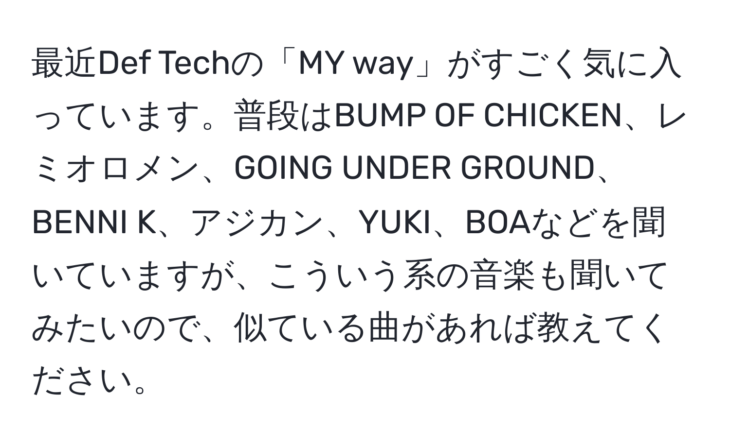 最近Def Techの「MY way」がすごく気に入っています。普段はBUMP OF CHICKEN、レミオロメン、GOING UNDER GROUND、BENNI K、アジカン、YUKI、BOAなどを聞いていますが、こういう系の音楽も聞いてみたいので、似ている曲があれば教えてください。