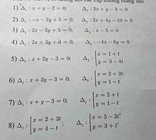 ậ đ ư ờng tháng sa 
1) △ _1:x+y-2=0; △ _2:2x+y-3=0
2) △ _1:-x-2y+5=0; △ _2:2x+4y-10=0
3) △ _1:2x-3y+5=0; △ _2:x-5=0
4) △ _1:2x+3y+4=0; △ _2:-4x-6y=0
5) △ _1:x+2y-3=0; △ _2:beginarrayl x=1+t y=3-4tendarray.
6) △ _1:x+3y-3=0; △ _2:beginarrayl x=2+3t y=1-tendarray.
7) △ _1:x+y-3=0; △ _2:beginarrayl x=2+t y=1-tendarray.
8) △ _1:beginarrayl x=2+3t y=4-tendarray.  ; △ _2:beginarrayl x=5-3t' y=3+t'endarray.