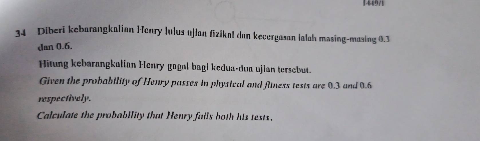 1449/1 
34 Diberi kebarangkalian Henry lulus ujlan fizikal dan kecergasan lalah masing-masing 0.3
dan 0.6. 
Hitung kebarangkalian Henry gagal bagi kedua-dua ujian tersebut. 
Given the probability of Henry passes in physical and fitness tests are 0.3 and 0.6
respectively. 
Calculate the probability that Henry fails both his tests.