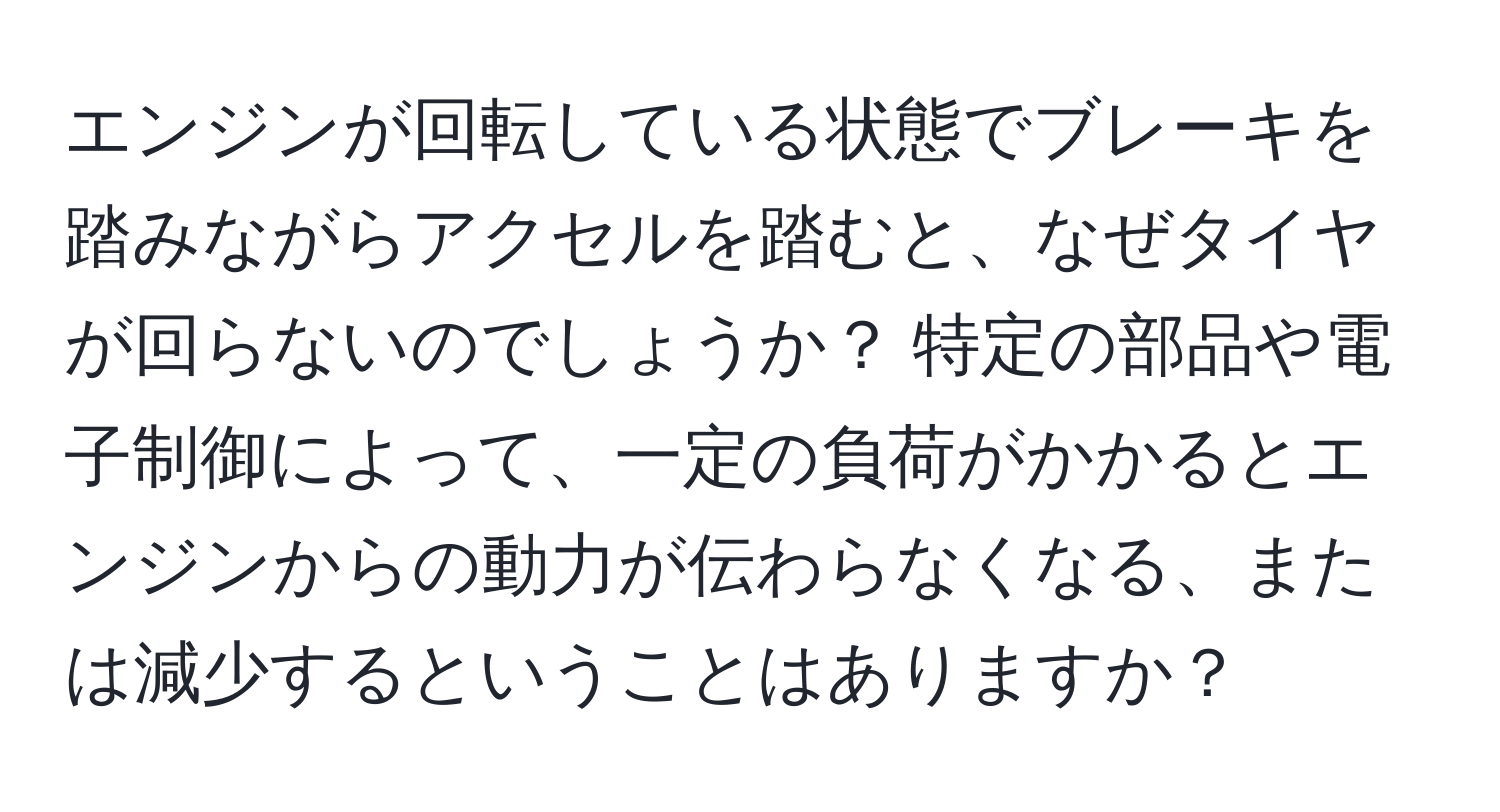 エンジンが回転している状態でブレーキを踏みながらアクセルを踏むと、なぜタイヤが回らないのでしょうか？ 特定の部品や電子制御によって、一定の負荷がかかるとエンジンからの動力が伝わらなくなる、または減少するということはありますか？