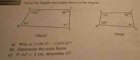 Example 2 Given the lengths and angles shown in the diagram
 
Object Image
a) Why is □ ABCDsim □ EFGH ?
b) Determine the scale factor.
c) If AD=4cm , determine EF.