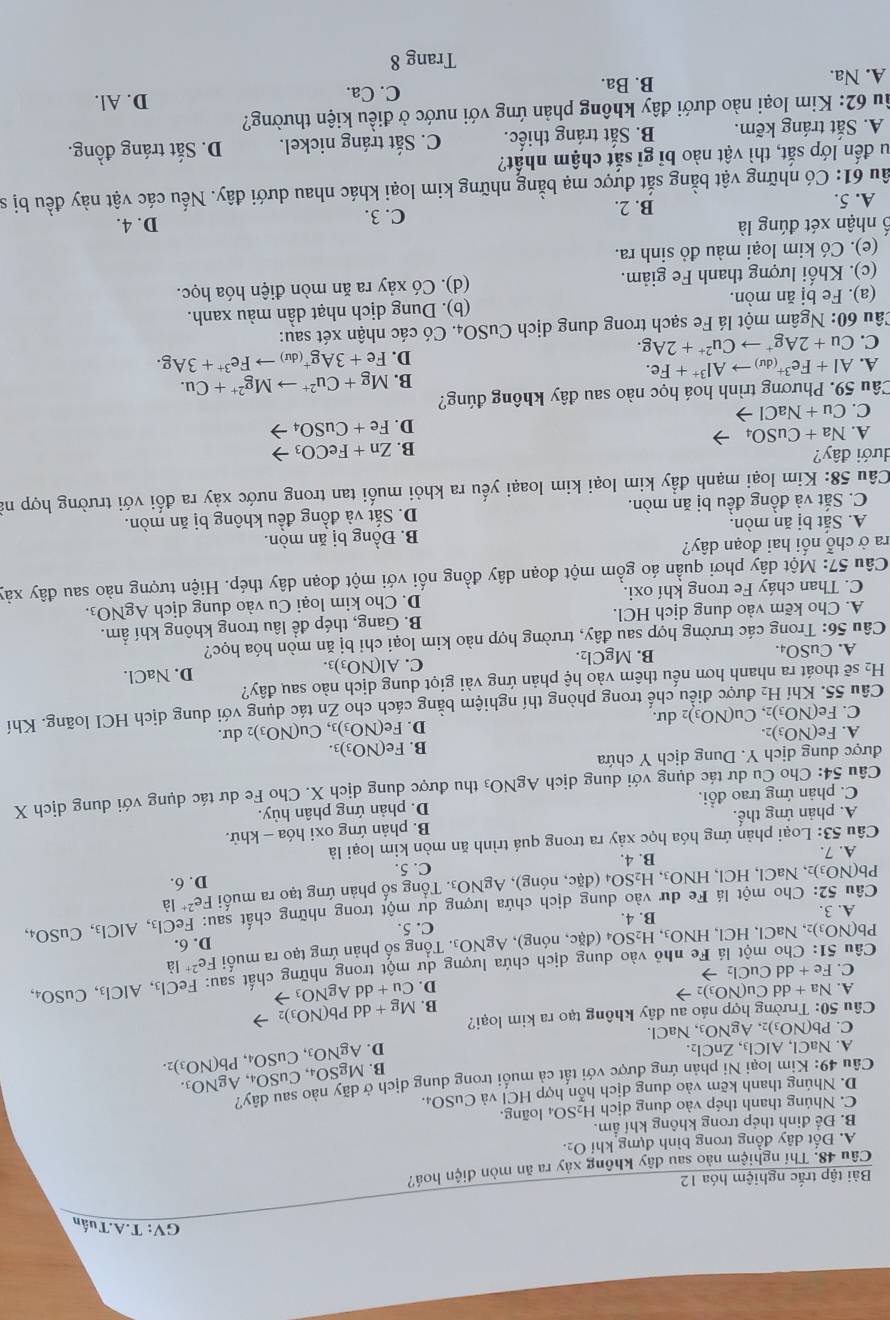 GV: T.A.Tuấn
Bài tập trắc nghiệm hóa 12
Câu 48. Thí nghiệm nào sau dây không xảy ra ăn mòn điện hoá?
A. Đốt dây đồng trong bình đựng khí O2.
B. Để đinh thép trong không khí ẩm. 04 loãng.
C. Nhúng thanh thép vào dung dịch H_2SO.
D. Nhúng thanh kẽm vào dung dịch hỗn hợp HCl và CuSO₄.
Câu 49: Kim loại Ni phản ứng được với tất cả muối trong dung dịch ở dãy nào sau dây?
B. MgSO_4,CuSO_4,AgNO_3.
A. NaCl,AlCl_3,ZnCl_2. D. AgNO_3,CuSO_4,Pb(NO_3)_2.
C. Pb(NO_3)_2,AgNO_3,NaCl.
Câu 50: Trường hợp náo au đây không tạo ra kim loại? Mg+ddPb(NO_3)_2
B.
A. Na+ddCu(NO_3)_2to D.
C. Fe+dd Cu Ch →
Câu 51: Cho một lá Fe nhỏ vào dung dịch chứa lượng dư một trong những chất sau: Cu+ddAgNO_3 FeCl_3,AlCl_3,CuSO_4,
Pb(NO_3)_2 , NaCl, HCl、 HNO_3, H_2SO_4 (đặc, nóng) AgNO 9. Tổng số phản ứng tạo ra muối Fe^(2+)Ia
A. 3. D. 6.
B. 4. C. 5.
Câu 52: Cho một lá Fe dư vào dung dịch chứa lượng dư một trong những chất sau: FeCl_3,AlCl_3,CuSO_4,
Pb(NO_3)_2,NaCl,HCl,HNO_3,H_2SO_4(d ic c, nóng), AgNO₃. Tổng số phản ứng tạo ra muối Fe^(2+)Ia
C. 5.
A. 7. B. 4. D. 6.
Câu 53: Loại phản ứng hóa học xảy ra trong quá trình ăn mòn kim loại là
A. phản ứng thế. B. phản ứng oxi hóa - khử.
C. phản ứng trao đổi. D. phản ứng phân hủy.
Câu 54: Cho Cu dư tác dụng với dung dịch AgNO_3 thu được dung dịch X. Cho Fe dư tác dụng với dung dịch X
được dung dịch Y. Dung dịch Y chứa
B. Fe(NO_3)_3.
A. Fe(NO_3)_2. D. Fe(NO_3)_3 Cu(NO_3) 2 dư.
C. Fe(NO_3)_2,Cu(NO_3) dư.
Câu 55. Khí H_2 l được điều chế trong phòng thí nghiệm bằng cách cho Zn tác dụng với dung dịch HCI loãng. Khí
H_2 sẽ thoát ra nhanh hơn nếu thêm vào hệ phản ứng vài giọt dung dịch nào sau đây?
C.
A. CuSO_4. B. MgCl₂. Al(NO_3)_3. D. NaCl.
Câu 56: Trong các trường hợp sau đây, trường hợp nào kim loại chi bị ăn mòn hóa học?
A. Cho kẽm vào dung dịch HCl. B. Gang, thép đề lâu trong không khí ẩm.
C. Than cháy Fe trong khí oxi. D. Cho kim loại Cu vào dung dịch AgNO_3.
Câu 57: Một dây phơi quần áo gồm một đoạn dây đồng nối với một đoạn dây thép. Hiện tượng nào sau đây xảy
ra ở chỗ nổi hai đoạn dây?
A. Sắt bị ăn mòn. B. Đồng bị ăn mòn.
C. Sắt và đồng đều bị ăn mòn. D. Sắt và đồng đều không bị ăn mòn.
Câu 58: Kim loại mạnh đầy kim loại kim loaại yếu ra khỏi muối tan trong nước xảy ra đối với trường hợp nà
đưới đây?
B. Zn+FeCO_3
A. Na+CuSO_4
D. Fe+CuSO_4
C. Cu+NaCl-
Câu 59. Phương trình hoá học nào sau đây không đúng?
B. Mg+Cu^(2+)to Mg^(2+)+Cu.
A. AI+Fe^(3+)(du)to Al^(3+)+Fe. Fe+3Ag^+(du)to Fe^(3+)+3Ag.
C. Cu+2Ag^+to Cu^(2+)+2Ag.
D.
Câu 60: Ngâm một lá Fe sạch trong dung dịch CuSO₄. Có các nhận xét sau:
(a). Fe bị ăn mòn. (b). Dung dịch nhạt dần màu xanh.
(c). Khối lượng thanh Fe giảm. (d). Có xảy ra ăn mòn điện hóa học.
(e). Có kim loại màu đỏ sinh ra.
Ổ nhận xét đúng là D. 4.
A. 5. B. 2. C. 3.
ầu 61: Có những vật bằng sắt được mạ bằng những kim loại khác nhau dưới đây. Nếu các vật này đều bị sĩ
Su đến lớp sắt, thì vật nào bỉ gĩ sắt chậm nhất?
A. Sắt tráng kẽm. B. Sắt tráng thiếc. C. Sắt tráng nickel. D. Sắt tráng đồng.
âu 62: Kim loại nào dưới đây không phản ứng với nước ở điều kiện thường? D. Al.
A. Na. B. Ba.
C. Ca.
Trang 8