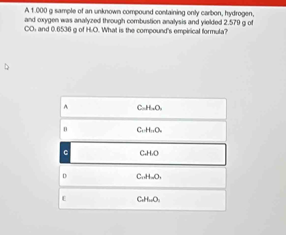 A 1.000 g sample of an unknown compound containing only carbon, hydrogen,
and oxygen was analyzed through combustion analysis and yielded 2.579 g of
CO₃ and 0.6536 g of H_1O. What is the compound's empirical formula?
A
C_31H_36O_3
B
C_17H_21O_4
C
C_4H_3O
D
C_13H_16O_3
E
C_2H_10O_2