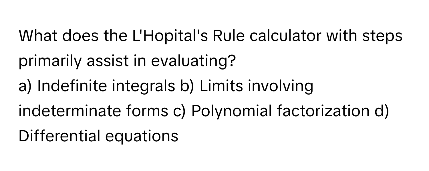 What does the L'Hopital's Rule calculator with steps primarily assist in evaluating?

a) Indefinite integrals b) Limits involving indeterminate forms c) Polynomial factorization d) Differential equations