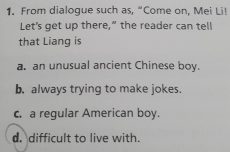 From dialogue such as, “Come on, Mei Li!
Let’s get up there,” the reader can tell
that Liang is
a. an unusual ancient Chinese boy.
b. always trying to make jokes.
c. a regular American boy.
d. difficult to live with.