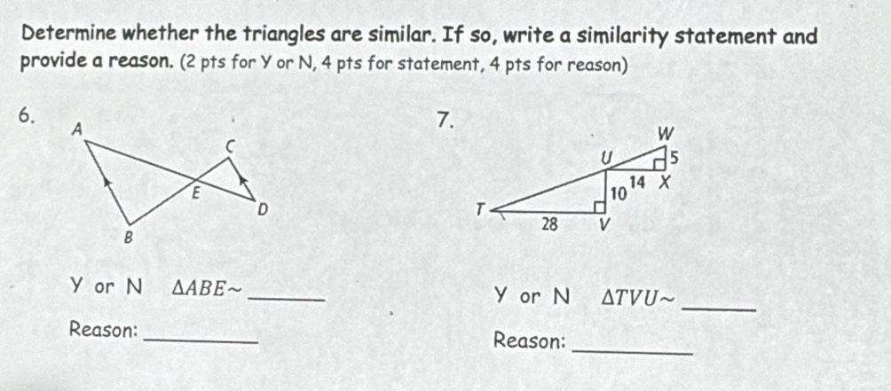 Determine whether the triangles are similar. If so, write a similarity statement and 
provide a reason. (2 pts for Y or N, 4 pts for statement, 4 pts for reason) 
6. 
7.
Y or N △ ABEsim _  Y or N △ TVUsim _ 
_ 
Reason: _Reason: