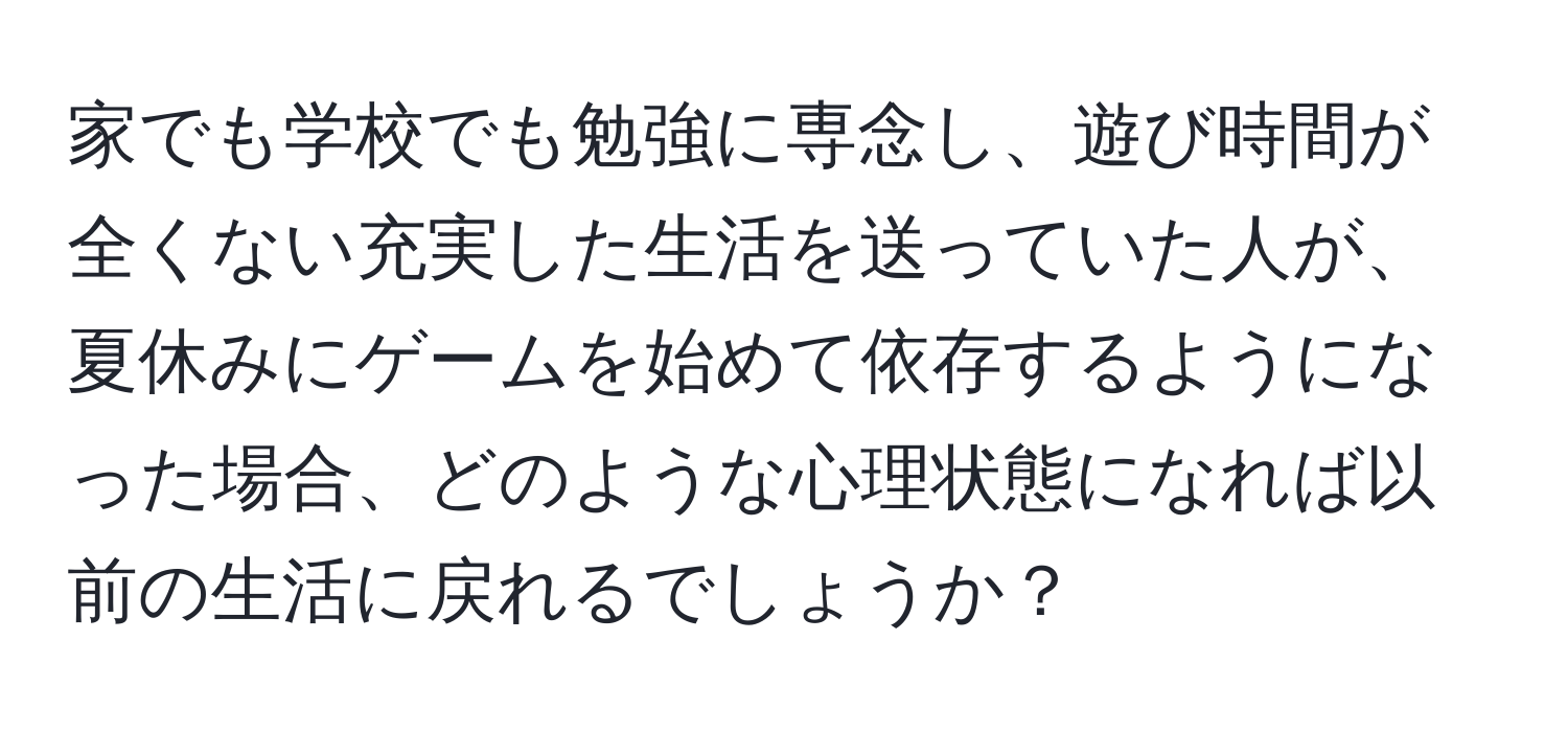 家でも学校でも勉強に専念し、遊び時間が全くない充実した生活を送っていた人が、夏休みにゲームを始めて依存するようになった場合、どのような心理状態になれば以前の生活に戻れるでしょうか？