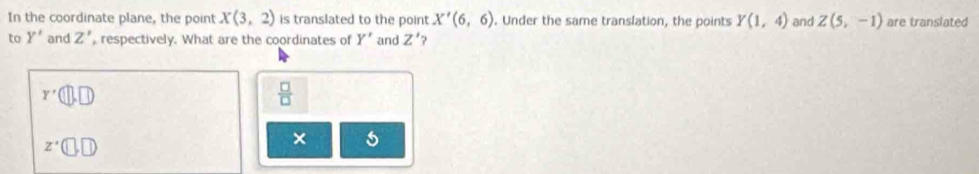 In the coordinate plane, the point X(3,2) is translated to the point X'(6,6). Under the same translation, the points Y(1,4) and Z(5,-1) are translated 
to Y' and Z' , respectively. What are the coordinates of Y' and Z' ?
r'(□ ,□ )
 □ /□  
z· (□ ,□ ,□
× s