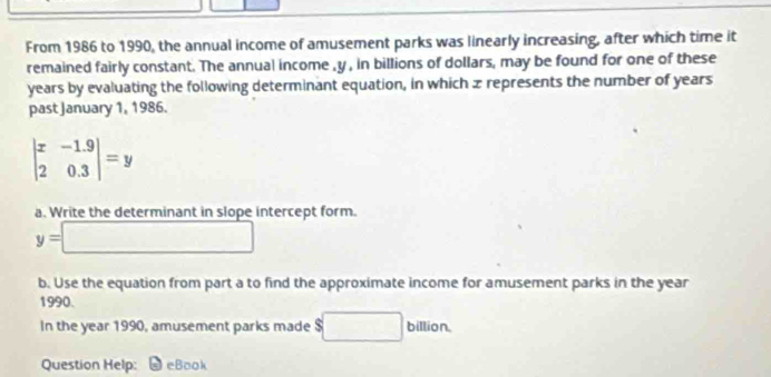 From 1986 to 1990, the annual income of amusement parks was linearly increasing, after which time it 
remained fairly constant. The annual income , y , in billions of dollars, may be found for one of these
years by evaluating the following determinant equation, in which x represents the number of years
past January 1, 1986.
beginvmatrix x&-1.9 2&0.3endvmatrix =y
a. Write the determinant in slope intercept form.
y=□
b. Use the equation from part a to find the approximate income for amusement parks in the year
1990. 
In the year 1990, amusement parks made $ ^ billion. 
Question Help: eBook