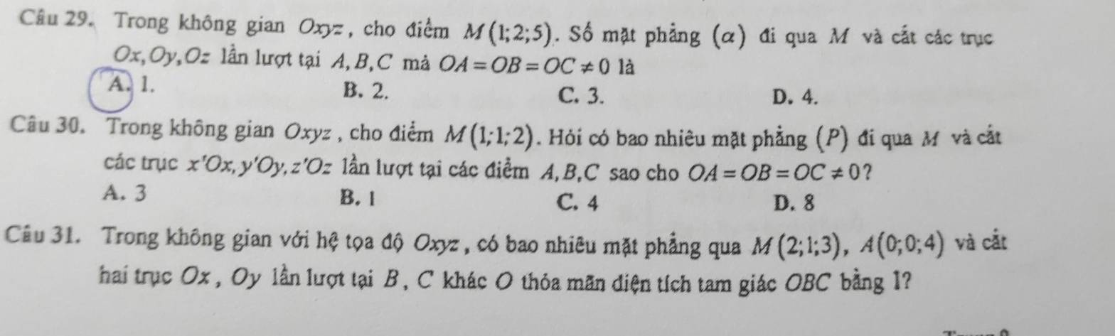 Trong không gian Oxyz , cho điểm M(1;2;5). Số mặt phẳng (α) đi qua M và cắt các trục
Ox, Oy, Oz lần lượt tại A, B, C mả OA=OB=OC!= 0 là
A. 1. B. 2. C. 3. D. 4.
Câu 30. Trong không gian Oxyz , cho điểm M(1;1;2). Hỏi có bao nhiêu mặt phẳng (P) đi qua M và cắt
các trục x'Ox, y'Oy, z'Oz lần lượt tại các điểm A, B, C sao cho OA=OB=OC!= 0 ?
A. 3 B. 1
C. 4 D. 8
Câu 31. Trong không gian với hệ tọa độ Oxyz, có bao nhiêu mặt phẳng qua M(2;1;3), A(0;0;4) và cắt
hai trục Ox , Oy lần lượt tại B, C khác O thỏa mãn điện tích tam giác OBC bằng 1?