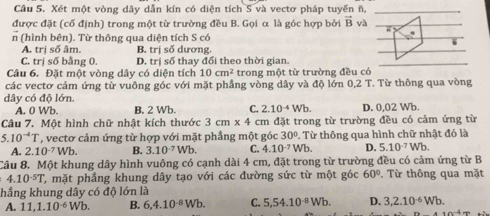 Xét một vòng dây dẫn kín có diện tích S và vectơ pháp tuyến ñ,
được đặt (cố định) trong một từ trường đều B. Gọi α là góc hợp bởi vector B và
n a
n (hình bên). Từ thông qua diện tích S có
.
A. trị số âm. B. trị số dương.
C. trị số bằng 0. D. trị số thay đổi theo thời gian.
Câu 6. Đặt một vòng dây có diện tích 10cm^2 trong một từ trường đều có
các vectơ cảm ứng từ vuông góc với mặt phẳng vòng dây và độ lớn 0,2 T. Từ thông qua vòng
dây có độ lớn.
A. 0 Wb. B. 2 Wb. C. 2.10^(-4)Wb. D. 0,02 Wb.
Câu 7. Một hình chữ nhật kích thước 3cm* 4 cm đặt trong từ trường đều có cảm ứng từ
5.10^(-4)T , vectơ cảm ứng từ hợp với mặt phẳng một góc 30°. Từ thông qua hình chữ nhật đó là
A. 2.10^(-7)Wb. B. 3.10^(-7)Wb. C. 4.10^(-7)Wb. D. 5.10^(-7)Wb.
Câu 8. Một khung dây hình vuông có cạnh dài 4 cm, đặt trong từ trường đều có cảm ứng từ B
4.10^(-5)T ', mặt phẳng khung dây tạo với các đường sức từ một góc 60°. Từ thông qua mặt
hẳng khung dây có độ lớn là
A. 11,1.10^(-6)Wb. B. 6,4.10^(-8)Wb. C. 5,54.10^(-8)Wb. D. 3,2.10^(-6)Wb.
10^(-4)m