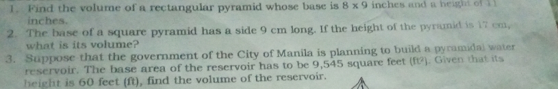 Find the volume of a rectangular pyramid whose base is 8* 9 inches and a height of i l
inches. 
2. The base of a square pyramid has a side 9 cm long. If the height of the pyramid is 17 cm, 
what is its volume? 
3. Suppose that the government of the City of Manila is planning to build a pyramidal water 
reservoir. The base area of the reservoir has to be 9,545 square feet (f). Given that its 
height is 60 feet (ft), find the volume of the reservoir.