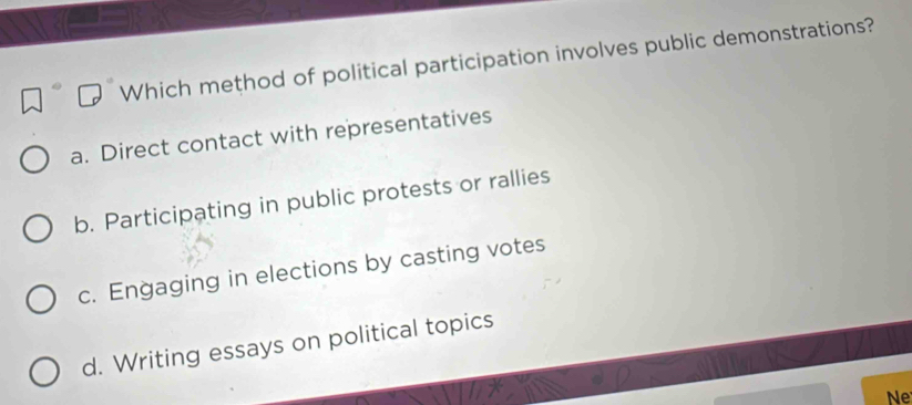 Which method of political participation involves public demonstrations?
a. Direct contact with representatives
b. Participating in public protests or rallies
c. Engaging in elections by casting votes
d. Writing essays on political topics
Ne