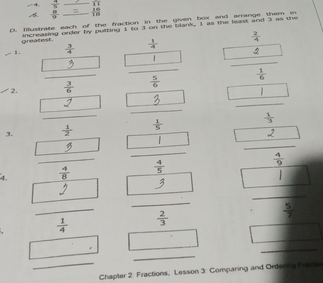  4/5  _ overline 11
s.  8/9   16/18 
D. Illustrate each of the fraction in the given box and arrange them in 
increasing order by putting 1 to 3 on the blank, 1 as the least and 3 as the 
greatest.
 2/4 
1.  3/4   1/4 
_ 
i 
_ 
2. _  3/6   5/6   1/6 
| 
_ 
_ 
- 
3. _  1/2   1/5   1/3 
□  
_ 
_ _  
_ 
4.  4/8   4/5 
frac 49^((□) | 
_ 
_ 
_
frac 1)4
 2/3 
 5/7 
_ 
_ 
_ 
Chapter 2: Fractions, Lesson 3: Comparing and Ordering Fracto