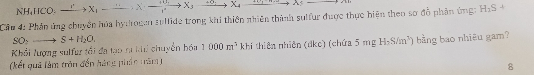 NH_4HCO_3xrightarrow I^nX_1xrightarrow ()X_2xrightarrow +O_2X_3xrightarrow +O_2X_4xrightarrow +O_2+H_2OX_5
Câu 4: Phản ứng chuyển hóa hydrogen sulfide trong khí thiên nhiên thành sulfur được thực hiện theo sơ đồ phản ứng: H_2S+
SO_2to S+H_2O. 
Khối lượng sulfur tối đa tạo ra khi chuyển hóa 1000m^3 khí thiên nhiên (đkc) (chứa 5 mg H_2S/m^3) bằng bao nhiêu gam? 
(kết quả làm tròn đến hàng phần trăm) 
8