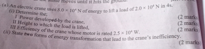 sone moves until it hits the ground .
8.0* 10^4N of energy to lift a load of 2.0* 10^4N in 4s. 
(a) An electric crane uses (i) Determine the: I Power developed by the crane. 
(2 marks 
(2 marks 
II Height to which the load is lifted. 
III Efficiency of the crane whose motor is rated 
(ii) State two forms of energy transformation that lead to the crane's inefficiency 2.5* 10^4W. (2 marks) 
(2 marks)