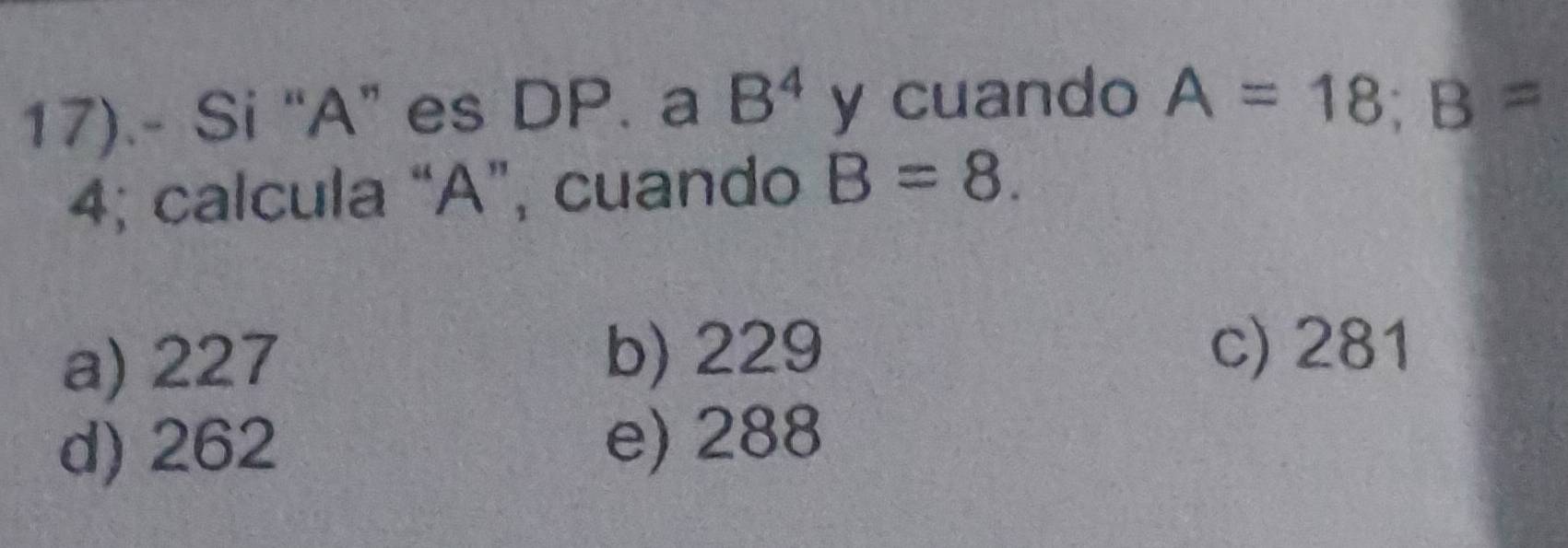 17).- Si “ A ” es DP. a B^4 y cuando A=18; B=
4; calcula “ A ”, cuando B=8.
a) 227 b) 229 c) 281
d) 262 e) 288