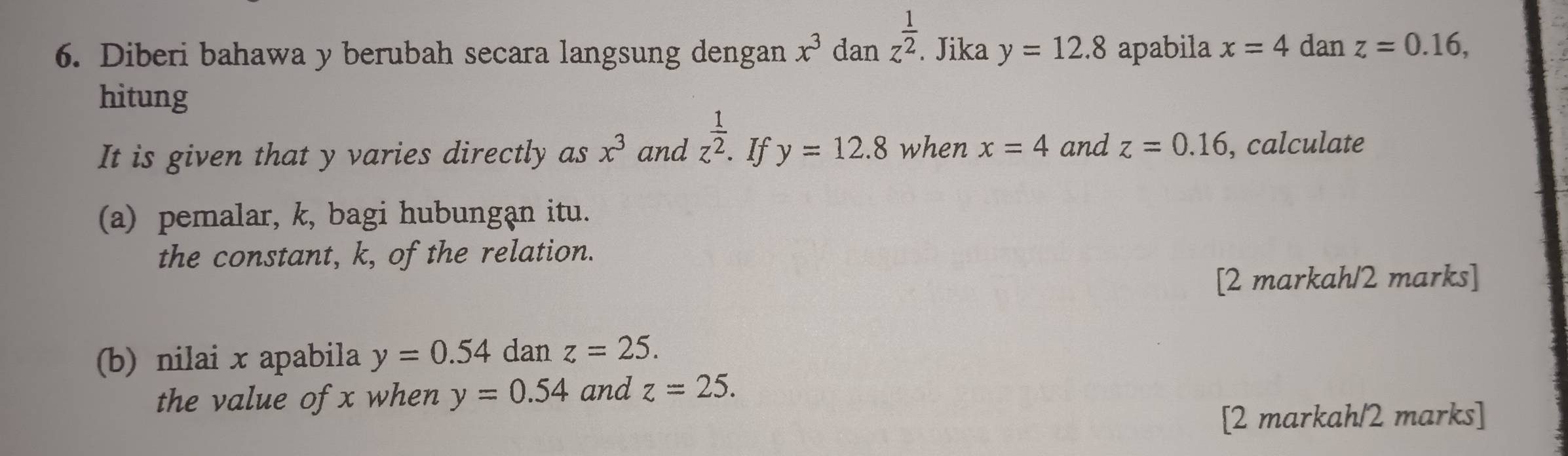 Diberi bahawa y berubah secara langsung dengan x^3 dan z^(frac 1)2. Jika y=12.8 apabila x=4 dan z=0.16, 
hitung 
It is given that y varies directly as x^3 and z^(frac 1)2. If y=12.8 when x=4 and z=0.16 , calculate 
(a) pemalar, k, bagi hubungạn itu. 
the constant, k, of the relation. 
[2 markah/2 marks] 
(b) nilai x apabila y=0.54 dan z=25. 
the value of x when y=0.54 and z=25. 
[2 markah/2 marks]