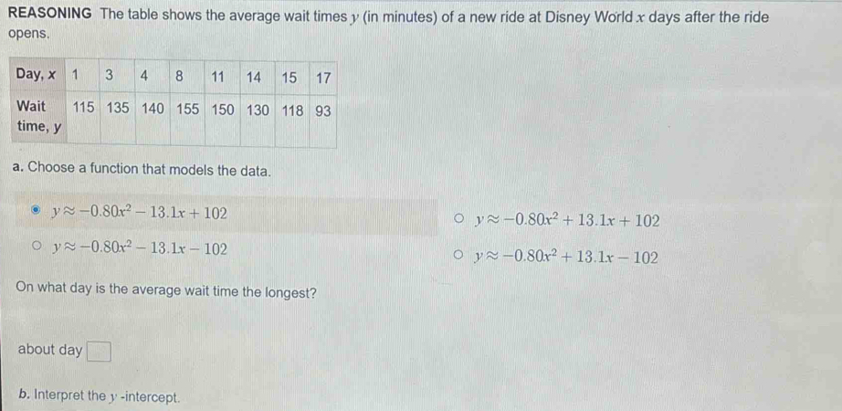 REASONING The table shows the average wait times y (in minutes) of a new ride at Disney World x days after the ride
opens.
a. Choose a function that models the data.
yapprox -0.80x^2-13.1x+102
yapprox -0.80x^2+13.1x+102
yapprox -0.80x^2-13.1x-102
yapprox -0.80x^2+13.1x-102
On what day is the average wait time the longest?
about day □ 
b. Interpret the y -intercept.