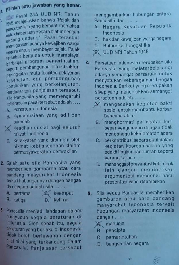 Pilihlah satu jawaban yang benar.
Pasal 23A UUD NRI Tahun menggambarkan hubungan antara
1 Pancasila dan ..
1945 menjelaskan bahwa ''Pajak dan
pungutan lain yang bersifat memaksa A. Negara Kesatuan Republik
untuk keperluan negara diatur dengan Indonesia
undang-undang". Pasal tersebut B. hak dan kewajiban warga negara
menegaskan adanya kewajiban warga C. Bhinneka Tunggal Ika
negara untuk membayar pajak. Pajak
tersebut berguna untuk membiayai B. UUD NRI Tahun 1945
berbagai program pemerintahan, 4. Persatuan Indonesia merupakan sila
seperti pembangunan infrastruktur, Pancasila yang melatarbelakangi
peningkatan mutu fasilitas pelayanan adanya semangat persatuan untuk
kesehatan, dan pembangunan menyatukan keberagaman bangsa
pendidikan yang berkelanjutan. Indonesia. Berikut yang merupakan
Berdasarkan penjelasan tersebut, sikap yang menunjukkan semangat
sila Pancasila yang memengaruhi persatuan adalah . . . .
keberadaan pasal tersebut adalah . . . . A mengadakan kegiatan bakti.A. Persatuan Indonesia sosial untuk membantu korban
B. Kemanusiaan yang adil dan bencana alam
beradab B. menghormati peringatan hari
Keadilan sosial bagi seluruh besar keagamaan dengan tidak
rakyat Indonesia menganggu kekhidmatan acara
D. Kerakyatan yang dipimpin oleh C. berkontribusi secara aktif dalam
hikmat kebijaksanaan dalam keqiatan keorganisasian yang
permusyawaratan perwakilan ada di lingkúngan rumah seperti
karang taruna
2. Salah satu sila Pancasila yang D. menanggapi presentasi kelompok
memberikan gambaran atau cara lain dengan memberikan
pandang masyarakat Indonesia argumentasi mengenai hasil
terkait hubungannya dengan bangsa presentasi yang ditampilkan
dan negara adalah sila . . . .
A. pertama C. keempat 5. Sila kedua Pancasila memberikan
.B. ketiga D. kelima gambaran atau cara pandang
masyarakat Indonesia terkait
3. Pancasila menjadi landasan dalam hubungan masyarakat Indonesia
menyusun segala peraturan di dengan . . . .
Indonesia. Oleh sebab itu, segala A manusia
peraturan yang berlaku di Indonesia B. pencipta
tidak boleh berlawanan dengan C. pemerintahan
nilai-nilai yang terkandung dalam 
Pancasila. Penjelasan tersebut D. bangsa dan negara