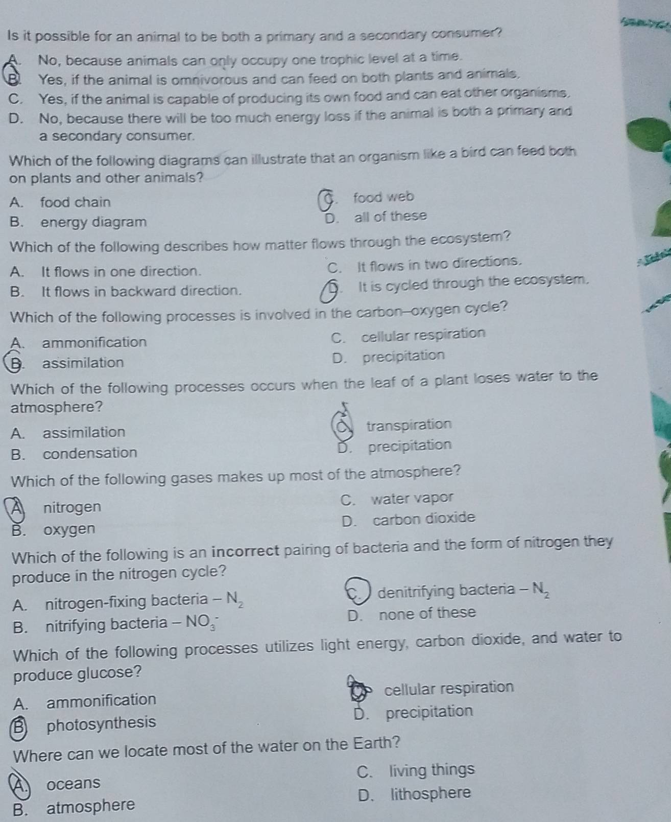 Is it possible for an animal to be both a primary and a secondary consumer?
A. No, because animals can only occupy one trophic level at a time.
B Yes, if the animal is omnivorous and can feed on both plants and animals,
C. Yes, if the animal is capable of producing its own food and can eat other organisms.
D. No, because there will be too much energy loss if the animal is both a primary and
a secondary consumer.
Which of the following diagrams can illustrate that an organism like a bird can feed both
on plants and other animals?
A. food chain. food web
B. energy diagram D. all of these
Which of the following describes how matter flows through the ecosystem?
A. It flows in one direction.
C. It flows in two directions.
B. It flows in backward direction. It is cycled through the ecosystem.
Which of the following processes is involved in the carbon--oxygen cycle?
A. ammonification
C. cellular respiration
B assimilation D. precipitation
Which of the following processes occurs when the leaf of a plant loses water to the
atmosphere?
A. assimilation
transpiration
B. condensation
D. precipitation
Which of the following gases makes up most of the atmosphere?
A nitrogen C. water vapor
B. oxygen D. carbon dioxide
Which of the following is an incorrect pairing of bacteria and the form of nitrogen they
produce in the nitrogen cycle?
A. nitrogen-fixing bacteria -N_2 C denitrifying bacteria -N_2
B. nitrifying bacteria -NO_3^- D. none of these
Which of the following processes utilizes light energy, carbon dioxide, and water to
produce glucose?
A. ammonification cellular respiration
B photosynthesis D. precipitation
Where can we locate most of the water on the Earth?
A oceans C. living things
D. lithosphere
B. atmosphere