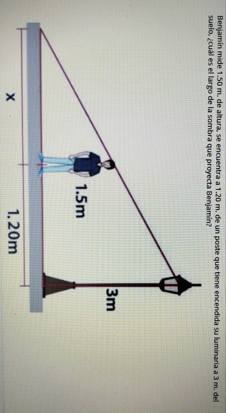 Benjamín mide 1.50 m. de altura, se encuentra a 1.20 m. de un poste que tiene encendida su luminaria a 3 m. del