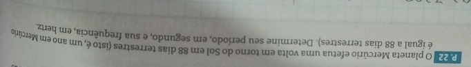 220 O planeta Mercúrio efetua uma volta em torno do Sol em 88 dias terrestres (isto é, um ano em Mercúrio 
é igual a 88 dias terrestres). Determine seu período, em segundo, e sua frequência, em hertz