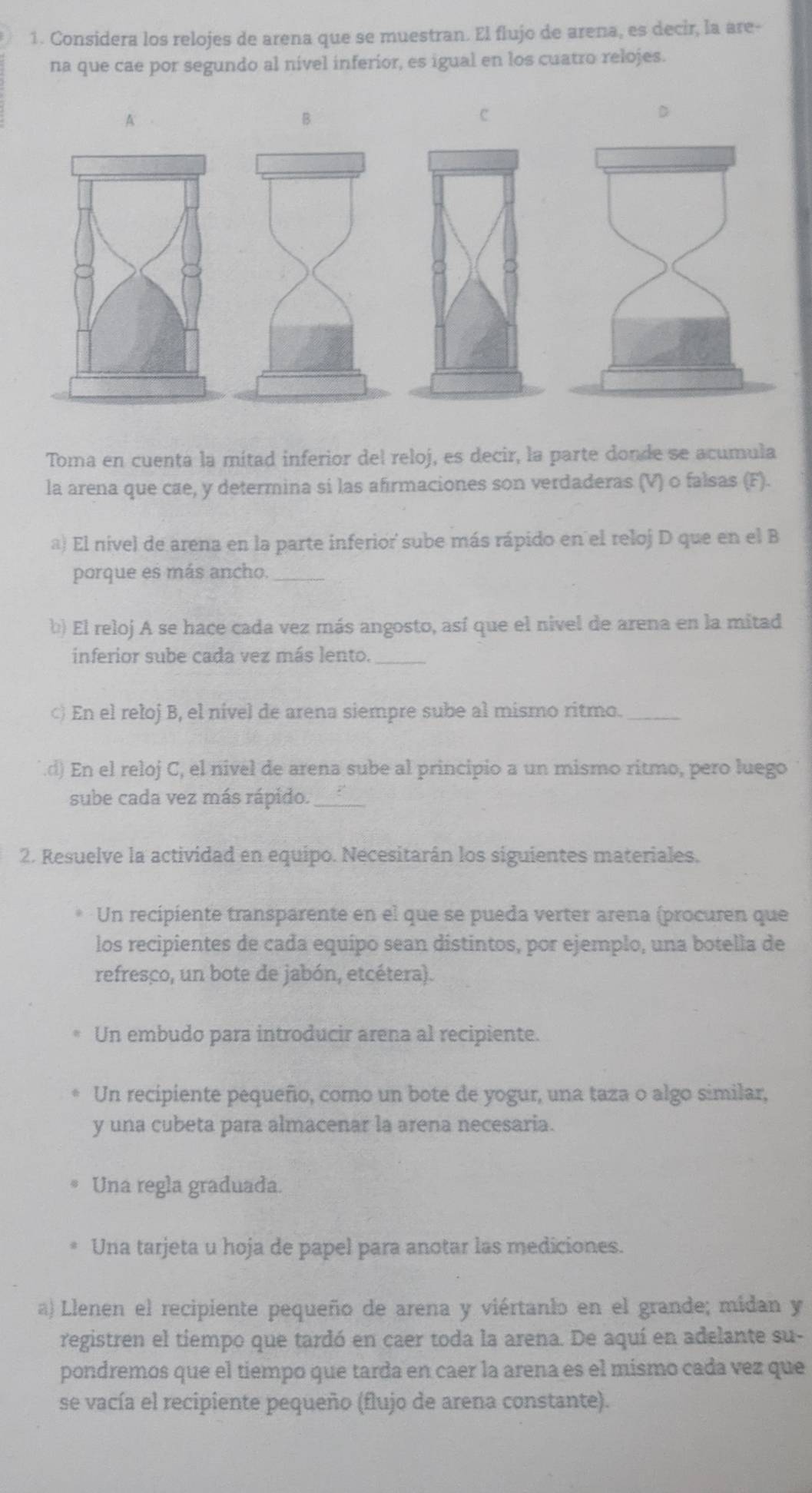 Considera los relojes de arena que se muestran. El flujo de arena, es decir, la are-
na que cae por segundo al nivel inferior, es igual en los cuatro relojes.
A
B
c
D
Toma en cuenta la mitad inferior del reloj, es decir, la parte donde se acumula
la arena que cae, y determina si las afirmaciones son verdaderas (V) o falsas (F).
a) El nível de arena en la parte inferior sube más rápido en el reloj D que en el B
porque es más ancho._
b) El reloj A se hace cada vez más angosto, así que el nivel de arena en la mitad
inferior sube cada vez más lento._
) En el reloj B, el nivel de arena siempre sube al mismo ritmo.
.d) En el reloj C, el nivel de arena sube al principio a un mismo ritmo, pero luego
sube cada vez más rápido._
2. Resuelve la actividad en equipo. Necesitarán los siguientes materiales.
Un recipiente transparente en el que se pueda verter arena (procuren que
los recipientes de cada equípo sean distintos, por ejemplo, una botella de
refresco, un bote de jabón, etcétera).
Un embudo para introducir arena al recipiente.
Un recipiente pequeño, coro un bote de yogur, una taza o algo similar,
y una cubeta para almacenar la arena necesaria.
Una regla graduada.
Una tarjeta u hoja de papel para anotar las mediciones.
a) Llenen el recipiente pequeño de arena y viértanlo en el grande; mídan y
registren el tiempo que tardó en caer toda la arena. De aquí en adelante su-
pondremos que el tiempo que tarda en caer la arena es el mismo cada vez que
se vacía el recipiente pequeño (flujo de arena constante).